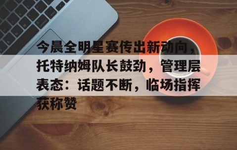 爱游戏体育-今晨全明星赛传出新动向，托特纳姆队长鼓劲，管理层表态：话题不断，临场指挥获称赞的简单介绍